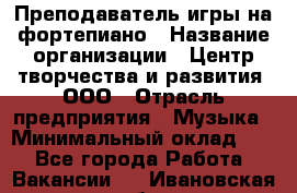 Преподаватель игры на фортепиано › Название организации ­ Центр творчества и развития, ООО › Отрасль предприятия ­ Музыка › Минимальный оклад ­ 1 - Все города Работа » Вакансии   . Ивановская обл.